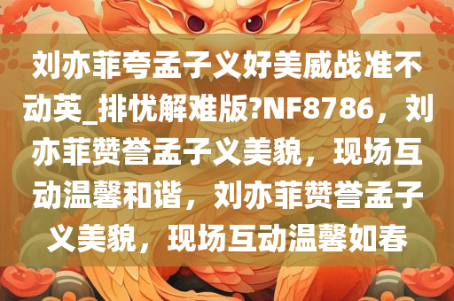 刘亦菲夸孟子义好美威战准不动英_排忧解难版?今晚必出三肖2025_2025新澳门精准免费提供·精确判断NF8786，刘亦菲赞誉孟子义美貌，现场互动温馨和谐，刘亦菲赞誉孟子义美貌，现场互动温馨如春