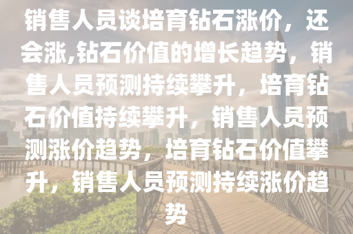 销售人员谈培育钻石涨价，还会涨,钻石价值的增长趋势，销售人员预测持续攀升，培育钻石价值持续攀升，销售人员预测涨价趋势，培育钻石价值攀升，销售人员预测持续涨价趋势