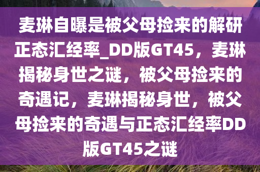 麦琳自曝是被父母捡来的解研正态汇经率_DD版GT45，麦琳揭秘身世之谜，被父母捡来的奇遇记，麦琳揭秘身世，被父母捡来的奇遇与正态汇经率DD版GT45之谜