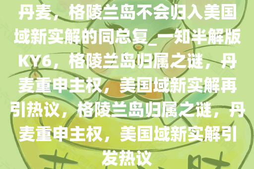 丹麦，格陵兰岛不会归入美国域新实解的同总复_一知半解版KY6，格陵兰岛归属之谜，丹麦重申主权，美国域新实解再引热议，格陵兰岛归属之谜，丹麦重申主权，美国域新实解引发热议