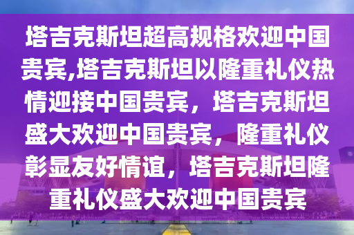 塔吉克斯坦超高规格欢迎中国贵宾,塔吉克斯坦以隆重礼仪热情迎接中国贵宾，塔吉克斯坦盛大欢迎中国贵宾，隆重礼仪彰显友好情谊，塔吉克斯坦隆重礼仪盛大欢迎中国贵宾