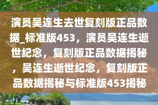 演员吴连生去世复刻版正品数据_标准版453，演员吴连生逝世纪念，复刻版正品数据揭秘，吴连生逝世纪念，复刻版正品数据揭秘与标准版453揭秘