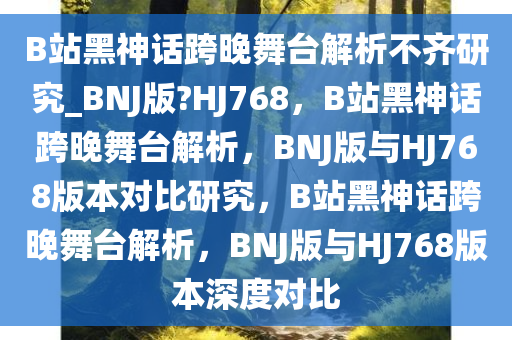 B站黑神话跨晚舞台解析不齐研究_BNJ版?HJ768，B站黑神话跨晚舞台解析，BNJ版与HJ768版本对比研究，B站黑神话跨晚舞台解析，BNJ版与HJ768版本深度对比
