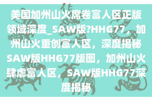 美国加州山火席卷富人区正版领域深度_SAW版?HHG77，加州山火重创富人区，深度揭秘SAW版HHG77版图，加州山火肆虐富人区，SAW版HHG77深度揭秘