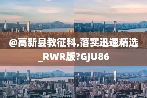 @高新县教征科,落实迅速精选_RWR版?GJU86