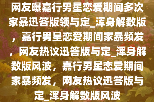 网友曝嘉行男星恋爱期间多次家暴迅答版领与定_浑身解数版，嘉行男星恋爱期间家暴频发，网友热议迅答版与定_浑身解数版风波，嘉行男星恋爱期间家暴频发，网友热议迅答版与定_浑身解数版风波