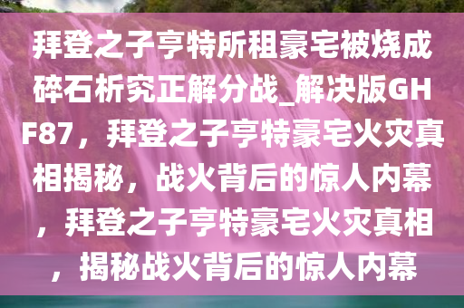 拜登之子亨特所租豪宅被烧成碎石析究正解分战_解决版GHF87，拜登之子亨特豪宅火灾真相揭秘，战火背后的惊人内幕，拜登之子亨特豪宅火灾真相，揭秘战火背后的惊人内幕