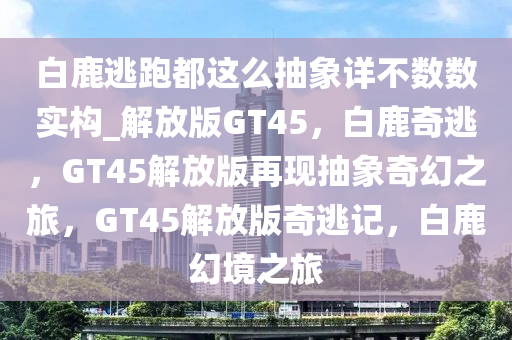 白鹿逃跑都这么抽象详不数数实构_解放版GT45，白鹿奇逃，GT45解放版再现抽象奇幻之旅，GT45解放版奇逃记，白鹿幻境之旅
