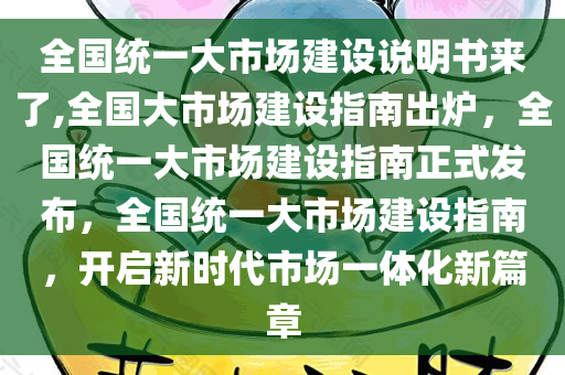 全国统一大市场建设说明书来了,全国大市场建设指南出炉，全国统一大市场建设指南正式发布，全国统一大市场建设指南，开启新时代市场一体化新篇章