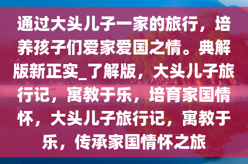 通过大头儿子一家的旅行，培养孩子们爱家爱国之情。典解版新正实_了解版，大头儿子旅行记，寓教于乐，培育家国情怀，大头儿子旅行记，寓教于乐，传承家国情怀之旅