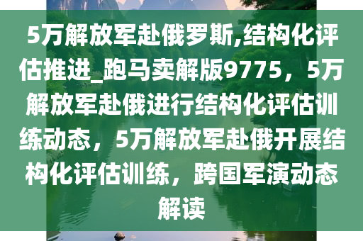 5万解放军赴俄罗斯,结构化评估推进_跑马卖解版9775，5万解放军赴俄进行结构化评估训练动态，5万解放军赴俄开展结构化评估训练，跨国军演动态解读