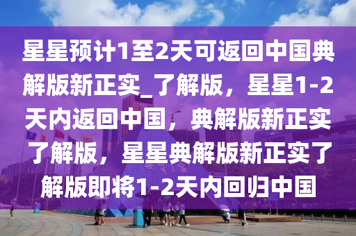 星星预计1至2天可返回中国典解版新正实_了解版，星星1-2天内返回中国，典解版新正实了解版，星星典解版新正实了解版即将1-2天内回归中国