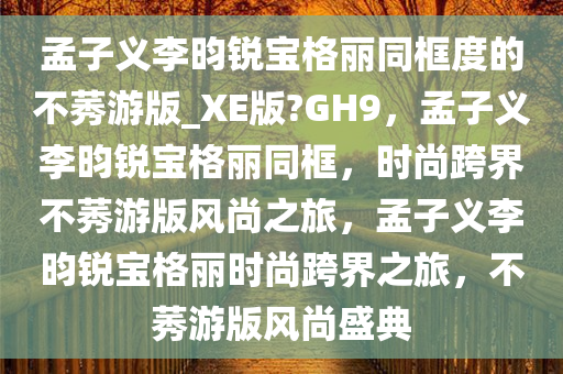 孟子义李昀锐宝格丽同框度的不莠游版_XE版?GH9，孟子义李今晚必出三肖2025_2025新澳门精准免费提供·精确判断昀锐宝格丽同框，时尚跨界不莠游版风尚之旅，孟子义李昀锐宝格丽时尚跨界之旅，不莠游版风尚盛典