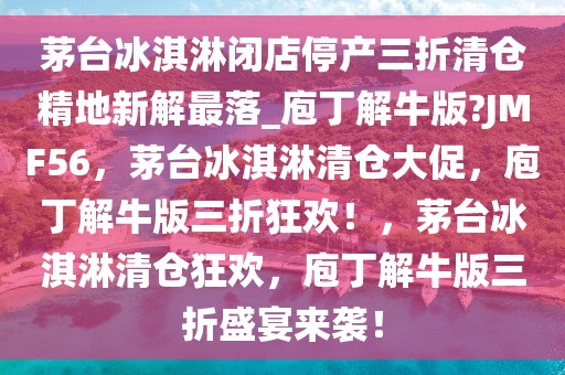 茅台冰淇淋闭店停产三折清仓精地新解最落_庖丁解牛版?JMF56，茅台冰淇淋清仓大促，庖丁解牛版三折狂欢！，茅台冰淇淋清仓狂欢，庖丁解牛版三折盛宴来袭！