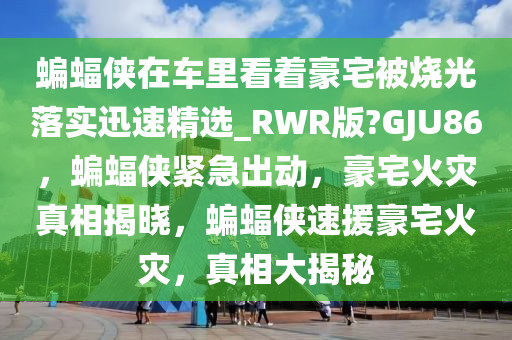 蝙蝠侠在车里看着豪宅被烧光落实迅速精选_RWR版?GJU86，蝙蝠侠紧急出动，豪宅火灾真相揭晓，蝙蝠侠速援豪宅火灾，真相大揭秘