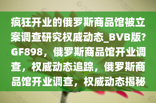 疯狂开业的俄罗斯商品馆被立案调查研究权威动态_BVB版?GF898，俄罗斯商品馆开业调查，权威动态追踪，俄罗斯商品馆开业调查，权威动态揭秘