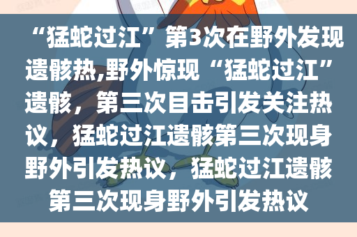 “猛蛇过江”第3次在野外发现遗骸热,野外惊现“猛蛇过江”遗骸，第三次目击引发关注热议，猛蛇过江遗骸第三次现身野外引发热议，猛蛇过江遗骸第三次现身野外引发热议
