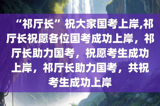 “祁厅长”祝大家国考上岸,祁厅长祝愿各位国考成功上岸，祁厅长助力国考，祝愿考生成功上岸，祁厅长助力国考，共祝考生成功上岸
