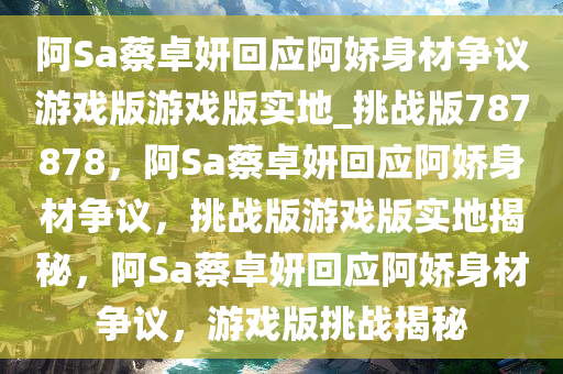 阿Sa蔡卓妍回应阿娇身材争议游戏版游戏版实地_挑战版787878，阿Sa蔡卓妍回应阿娇身材争议，挑战版游戏版实地揭秘，阿Sa蔡卓妍回应阿娇身材争议，游戏版挑战揭秘