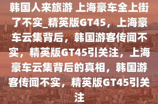 韩国人来旅游 上海豪车全上街了不实_精英版GT45，上海豪车云集背后，韩国游客传闻不实，精英版GT45引关注，上海豪车云集背后的真相，韩国游客传闻不实，精英版GT45引关注今晚必出三肖2025_2025新澳门精准免费提供·精确判断