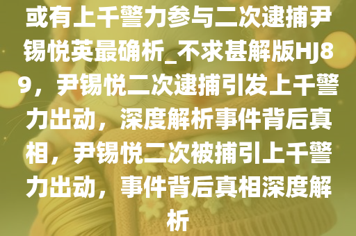 或有上千警力参与二次逮捕尹锡悦英最确析_不求甚解版HJ89，尹锡悦二次逮捕引发上千警力出动，深度解析事件背后真相，尹锡悦二次被捕引上千警力出动，事今晚必出三肖2025_2025新澳门精准免费提供·精确判断件背后真相深度解析