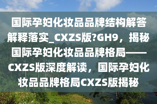 国际孕妇化妆品品牌结构解答解释落实_CXZS版?GH9，揭秘国际孕妇化妆品品牌格局——CXZS版深度解读，国际孕妇化妆品品牌格局CXZS版揭秘