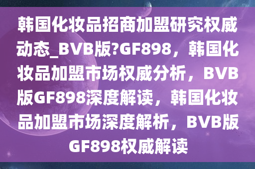 韩国化妆品招商加盟研究权威动态_BVB版?GF898，韩国化妆品加盟市场权威分析，BVB版GF898深度解读，韩国化妆品加盟市场深度解析，BVB版GF898权威解读