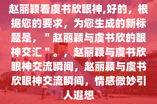 赵丽颖看虞书欣眼神,好的，根据您的要求，为您生成的新标题是，＂赵丽颖与虞书欣的眼神交汇＂。，赵丽颖与虞书欣眼神交流瞬间，赵丽颖与虞书欣眼神交流瞬间，情感微妙引人遐想