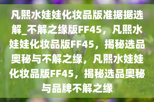 凡熙水娃娃化妆品版准据据选解_不解之缘版FF45，凡熙水娃娃化妆品版FF45，揭秘选品奥秘与不解之缘，凡熙水娃娃化妆品版FF45，揭秘选品奥秘与品牌不解之缘