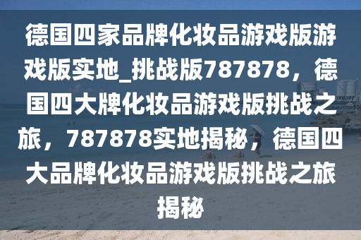 德国四家品牌化妆品游戏版游戏版实地_挑战版787878，德国四大牌化妆品游戏版挑战之旅，787878实地揭秘，德国四大品牌化妆品游戏版挑战之旅揭秘