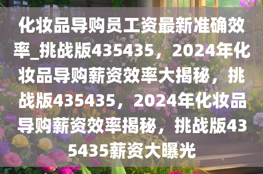 化妆品导购员工资最新准确效率_挑战版435435，2024年化妆品导购薪资效率大揭秘，挑战版435435，2024年化妆品导购薪资效率揭秘，挑战版435435薪资大曝光
