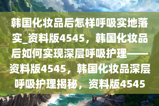 韩国化妆品后怎样呼吸实地落实_资料版4545，韩国化妆品后如何实现深层呼吸护理——资料版4545，韩国化妆品深层呼吸护理揭秘，资料版4545