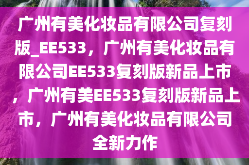 广州有美化妆品有限公司复刻版_EE533，广州有美化妆品有限公司EE533复刻版新品上市，广州有美EE533复刻版新品上市，广州有美化妆品有限公司全新力作