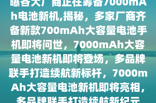 曝各大厂商正在筹备7000mAh电池新机,揭秘，多家厂商齐备新款700mAh大容量电池手机即将问世，7000mAh大容量电池新机即将登场，多品牌联手打造续航新标杆，7000mAh大容量电池新机即将亮相，多品牌联手打造续航新纪元