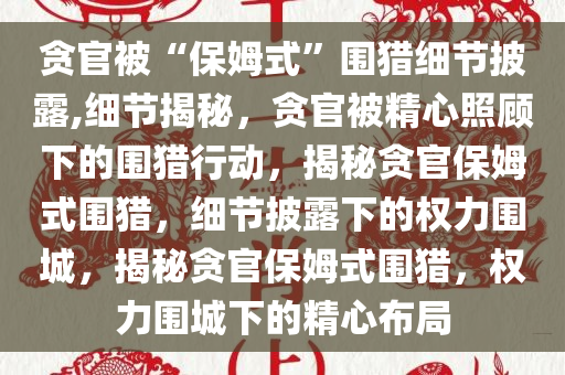 贪官被“保姆式”围猎细节披露,细节揭秘，贪官被精心照顾下的围猎行动，揭秘贪官保姆式围猎，细节披露下的权力围城，揭秘贪官保姆式围猎，权力围城下的精心布局