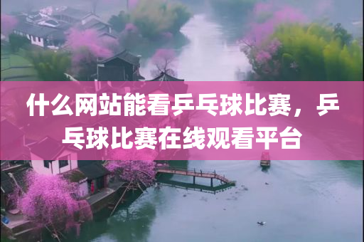 什么网站能看乒乓球比赛，乒乓球比赛在线观看平台今晚必出三肖2025_2025新澳门精准免费提供·精确判断