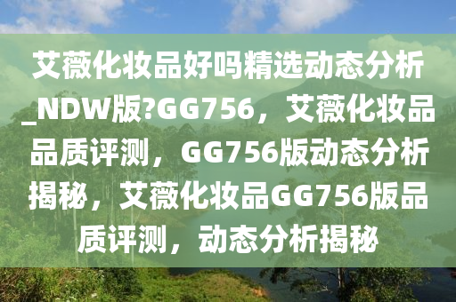 艾薇化妆品好吗精选动态分析_NDW版?GG756，艾薇化妆品品质评测，GG756版动态分析揭秘，艾薇化妆品GG756版品质评测，动态分析揭秘