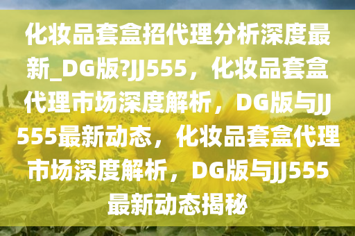 化妆品套盒招代理分析深度最新_DG版?JJ555，化妆品套盒代理市场深度解析，DG版与JJ555最新动态，化妆品套盒代理市场深度解析，DG版与JJ555最新动态揭秘