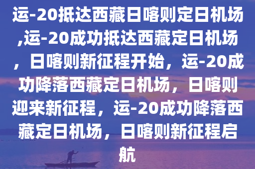 运-20抵达西藏日喀则定日机场,运-20成功抵达西藏定日机场，日喀则新征程开始，运-20成功降落西藏定日机场，日喀则迎来新征程，运-20成功降落西藏定日机场，日喀则新征程启航