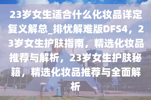 23岁女生适合什么化妆品详定复义解总_排忧解难版DFS4，23岁女生护肤指南，精选化妆品推荐与解析，23岁女生护肤秘籍，精选化妆品推荐与全面解析