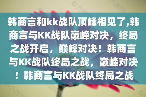韩商言和kk战队顶峰相见了,韩商言与KK战队巅峰对决，终局之战开启，巅峰对决！韩商言与KK战队终局之战，巅峰对决！韩商言与KK战队终局之战