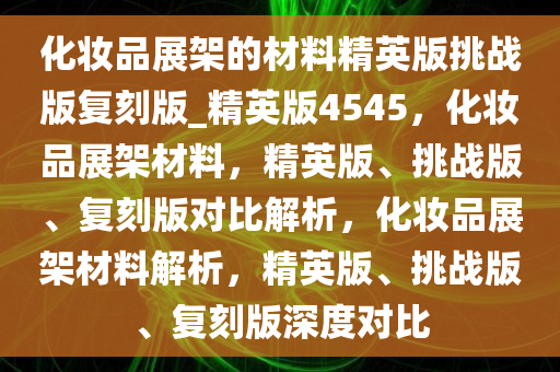 化妆品展架的材料精英版挑战版复刻版_精英版4545，化妆品展架材料，精英版、挑战版、复刻版对比解析，化妆品展架材料解析，精英版、挑战版、复刻版深度对比