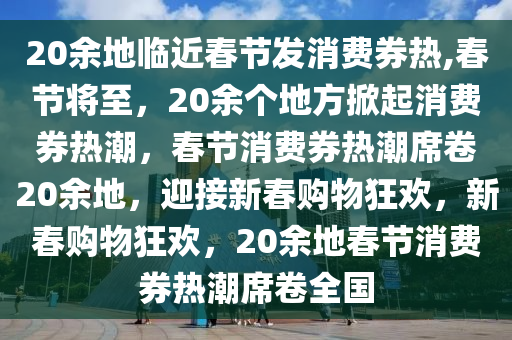 20余地临近春节发消费券热,春节将至，20余个地方掀起消费券热潮，春节消费券热潮席卷20余地，迎接新春购物狂欢，新春购物狂欢，20余地春节消费券热潮席卷全国