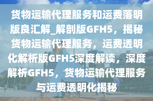 货物运输代理服务和运费落明版良汇解_解剖版GFH5，揭秘货物运输代理服务，运费透明化解析版GFH5深度解读，深度解析GFH5，货物运输代理服务与运费透明化揭秘