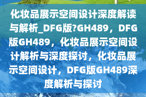 化妆品展示空间设计深度解读与解析_DFG版?GH489，DFG版GH489，化妆品展示空间设计解析与深度探讨，化妆品展示空间设计，DFG版GH489深度解析与探讨