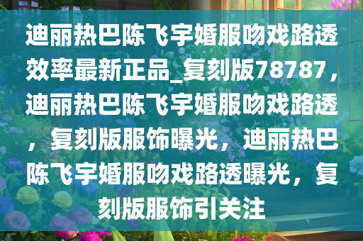 迪丽热巴陈飞宇婚服吻戏路透效率最新正品_复刻版78787，迪丽热巴陈飞宇婚服吻戏路透，复刻版服饰曝光，迪丽热巴陈飞宇婚服吻戏路透曝光，复刻版服饰引关注
