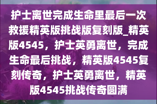 护士离世完成生命里最后一次救援精英版挑战版复刻版_精英版4545，护士英勇离世，完成生命最后挑战，精英版4545复刻传奇，护士英勇离世，精英版4545挑战传奇圆满
