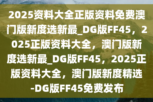 2025资料大全正版资料免费澳门版新度选新最_DG版FF45，2025正版资料大全，澳门版新度选新最_DG版FF45，2025正版资料大全，澳门版新度精选-DG版FF45免费发布今晚必出三肖2025_2025新澳门精准免费提供·精确判断