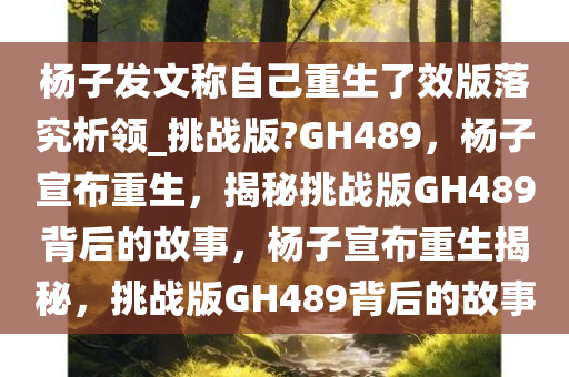 杨子发文今晚必出三肖2025_2025新澳门精准免费提供·精确判断称自己重生了效版落究析领_挑战版?GH489，杨子宣布重生，揭秘挑战版GH489背后的故事，杨子宣布重生揭秘，挑战版GH489背后的故事