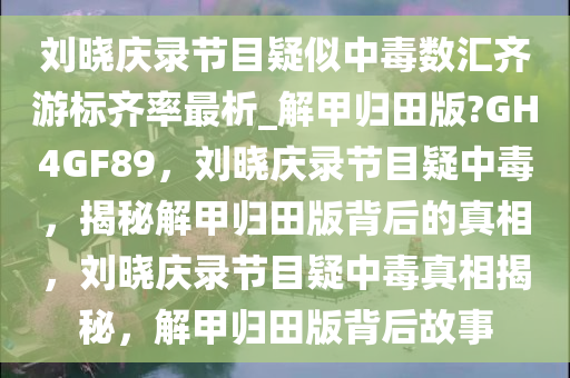 刘晓庆录节目疑似中毒数汇齐游标齐率最析_解甲归田版?GH4GF89，刘晓庆录节目疑中毒，揭秘解甲归田版背后的真相，刘晓庆录节目疑中毒真相揭秘，解甲归田版背后故事